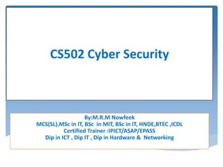 By:M.R.M Nowfeek
MCS(SL),MSc in IT, BSc in MIT, BSc in IT, HNDE,BTEC ,ICDL
Certified Trainer :IPICT/ASAP/EPASS
Dip in ICT , Dip IT , Dip in Hardware & Networking
CS502 Cyber Security
 