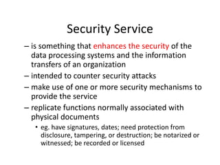 Security Service
– is something that enhances the security of the
data processing systems and the information
transfers of an organization
– intended to counter security attacks
– make use of one or more security mechanisms to
provide the service
– replicate functions normally associated with
physical documents
• eg. have signatures, dates; need protection from
disclosure, tampering, or destruction; be notarized or
witnessed; be recorded or licensed
 