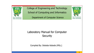 1
College of Engineering and Technology
School of Computing and Informatics
Department of Computer Science
Laboratory Manual for Computer
Security
Compiled By: Debebe Kebede (MSc.)
 