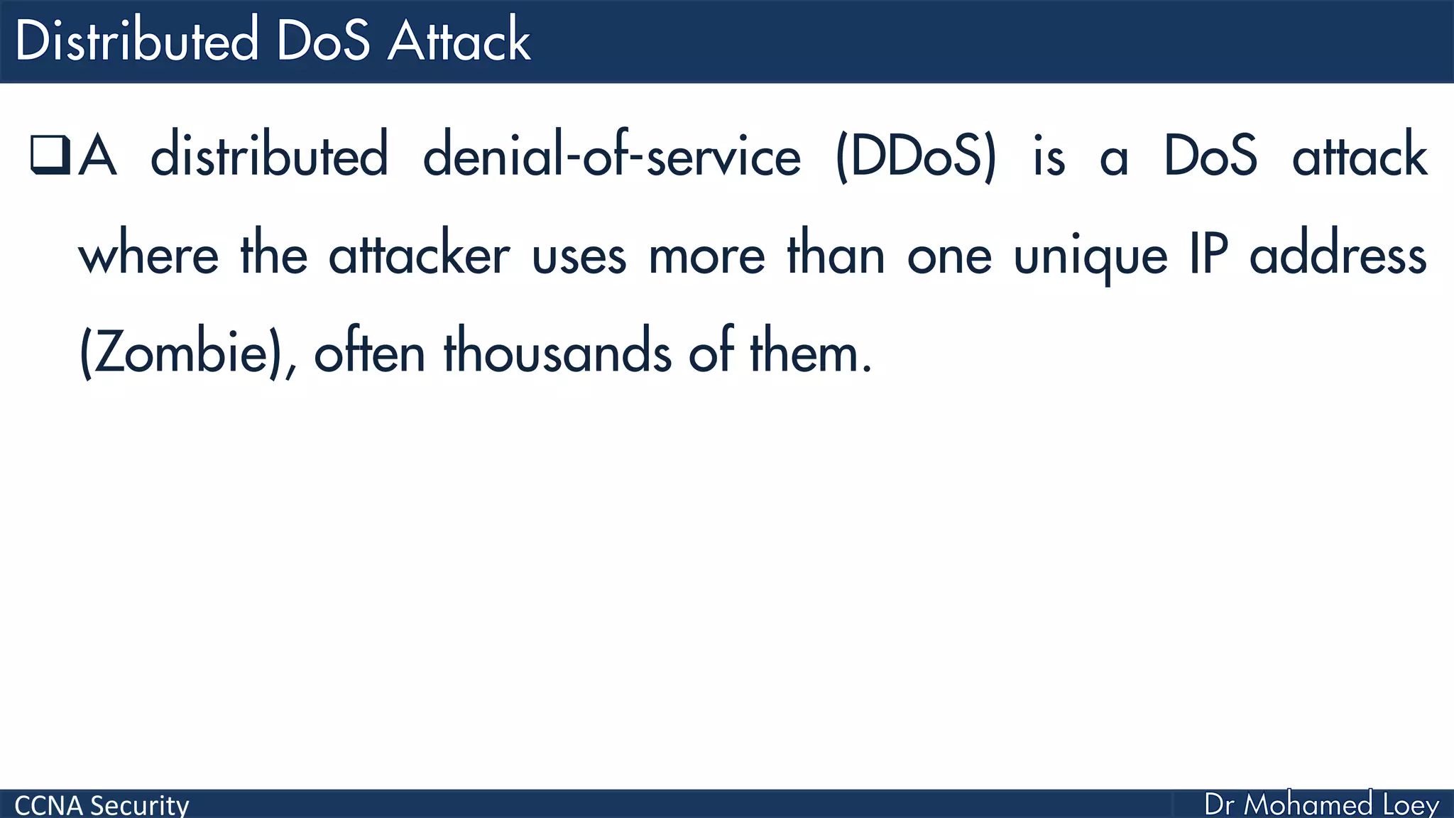 CCNA Security
A distributed denial-of-service (DDoS) is a DoS attack
where the attacker uses more than one unique IP address
(Zombie), often thousands of them.
 