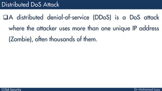 CCNA Security
A distributed denial-of-service (DDoS) is a DoS attack
where the attacker uses more than one unique IP address
(Zombie), often thousands of them.
 