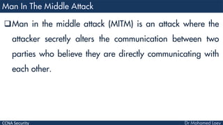 CCNA Security
Man in the middle attack (MITM) is an attack where the
attacker secretly alters the communication between two
parties who believe they are directly communicating with
each other.
 