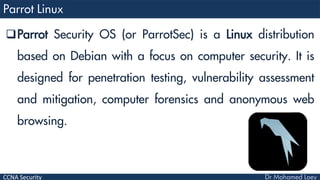 CCNA Security
Parrot Security OS (or ParrotSec) is a Linux distribution
based on Debian with a focus on computer security. It is
designed for penetration testing, vulnerability assessment
and mitigation, computer forensics and anonymous web
browsing.
 