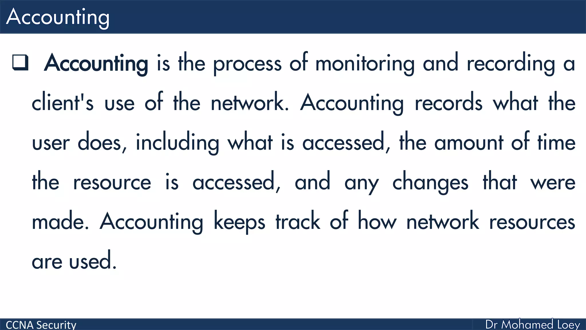CCNA Security
 Accounting is the process of monitoring and recording a
client's use of the network. Accounting records what the
user does, including what is accessed, the amount of time
the resource is accessed, and any changes that were
made. Accounting keeps track of how network resources
are used.
 