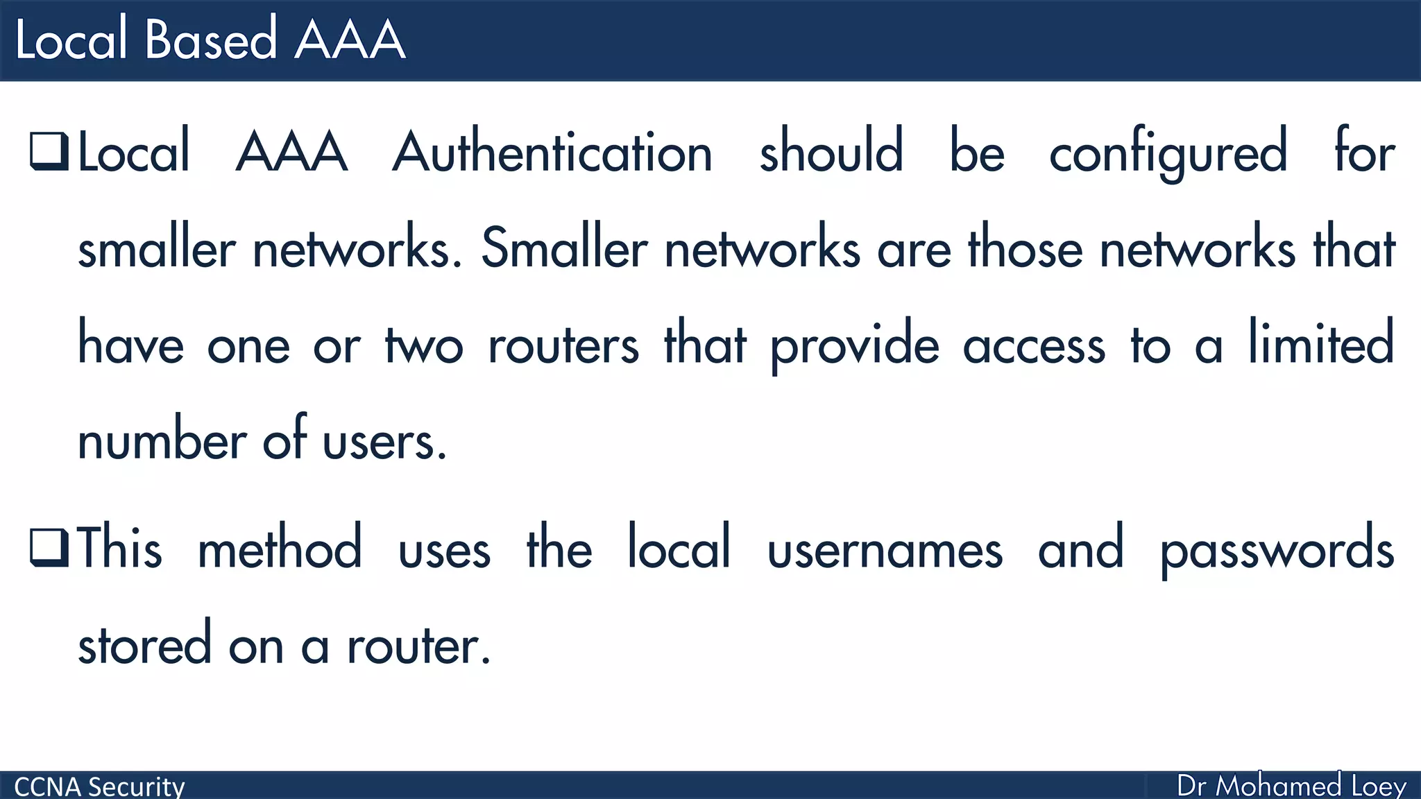 CCNA Security
Local AAA Authentication should be configured for
smaller networks. Smaller networks are those networks that
have one or two routers that provide access to a limited
number of users.
This method uses the local usernames and passwords
stored on a router.
 