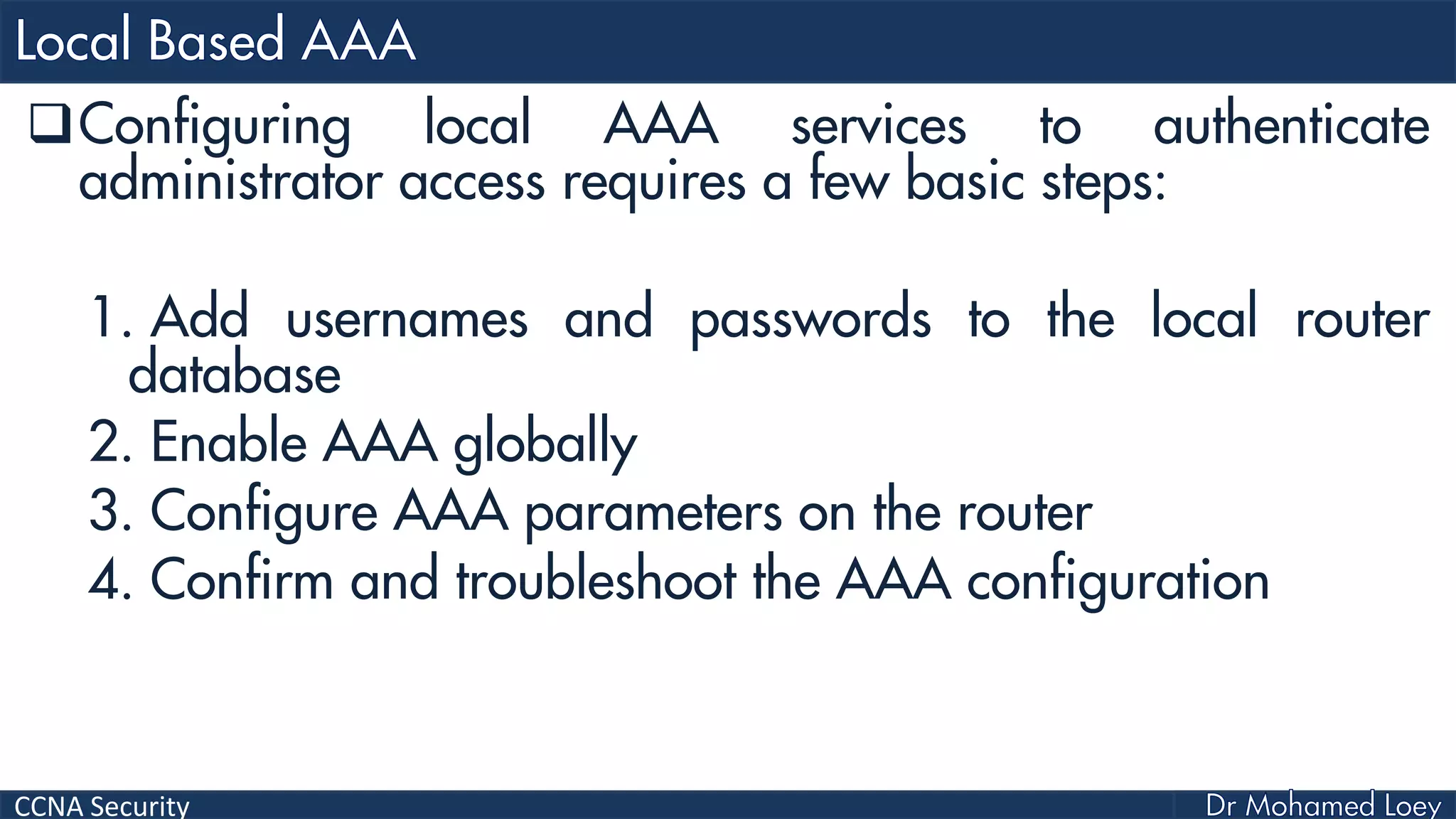 CCNA Security
Configuring local AAA services to authenticate
administrator access requires a few basic steps:
1. Add usernames and passwords to the local router
database
2. Enable AAA globally
3. Configure AAA parameters on the router
4. Confirm and troubleshoot the AAA configuration
 