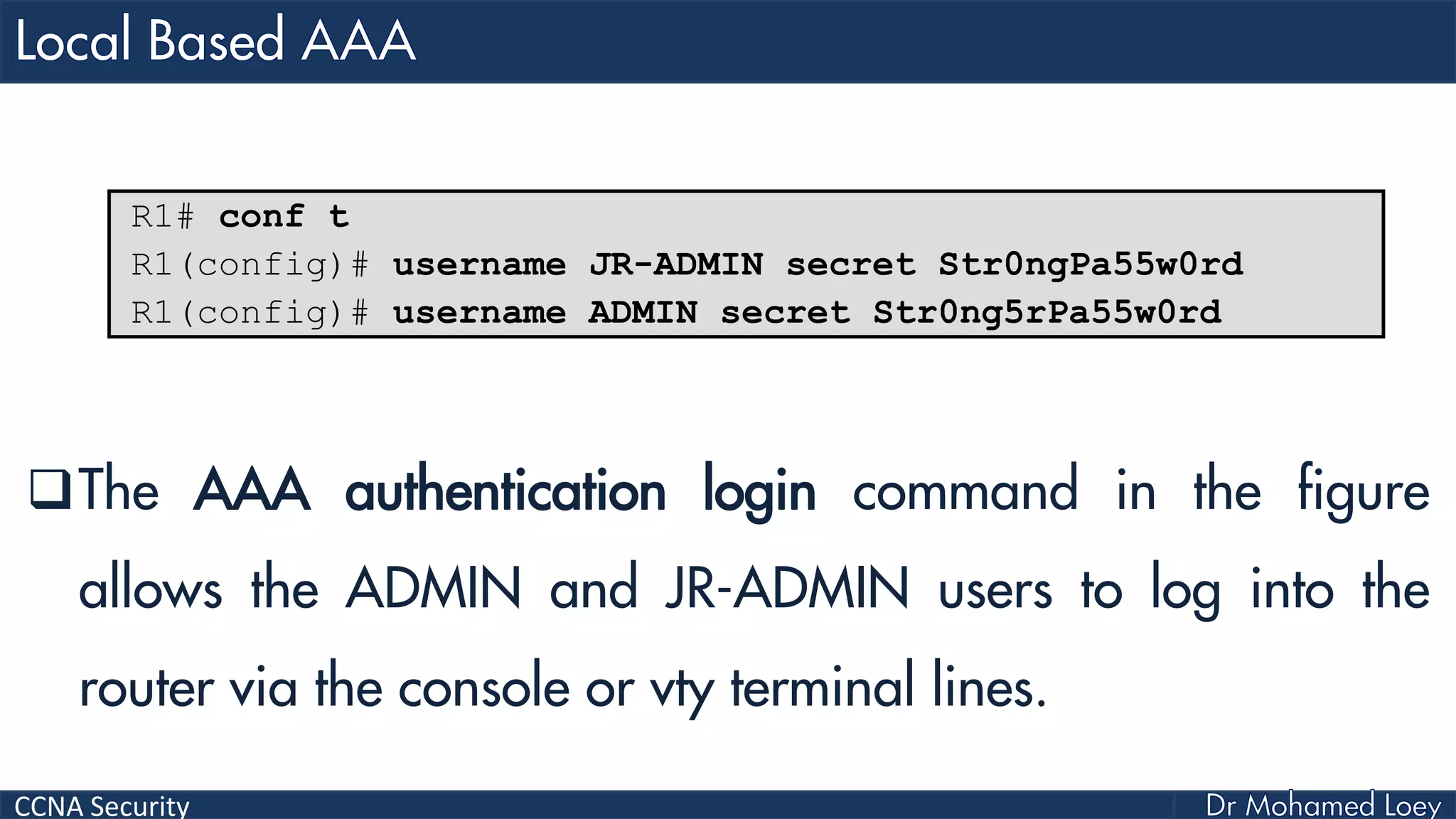 CCNA Security
The AAA authentication login command in the figure
allows the ADMIN and JR-ADMIN users to log into the
router via the console or vty terminal lines.
R1# conf t
R1(config)# username JR-ADMIN secret Str0ngPa55w0rd
R1(config)# username ADMIN secret Str0ng5rPa55w0rd
 