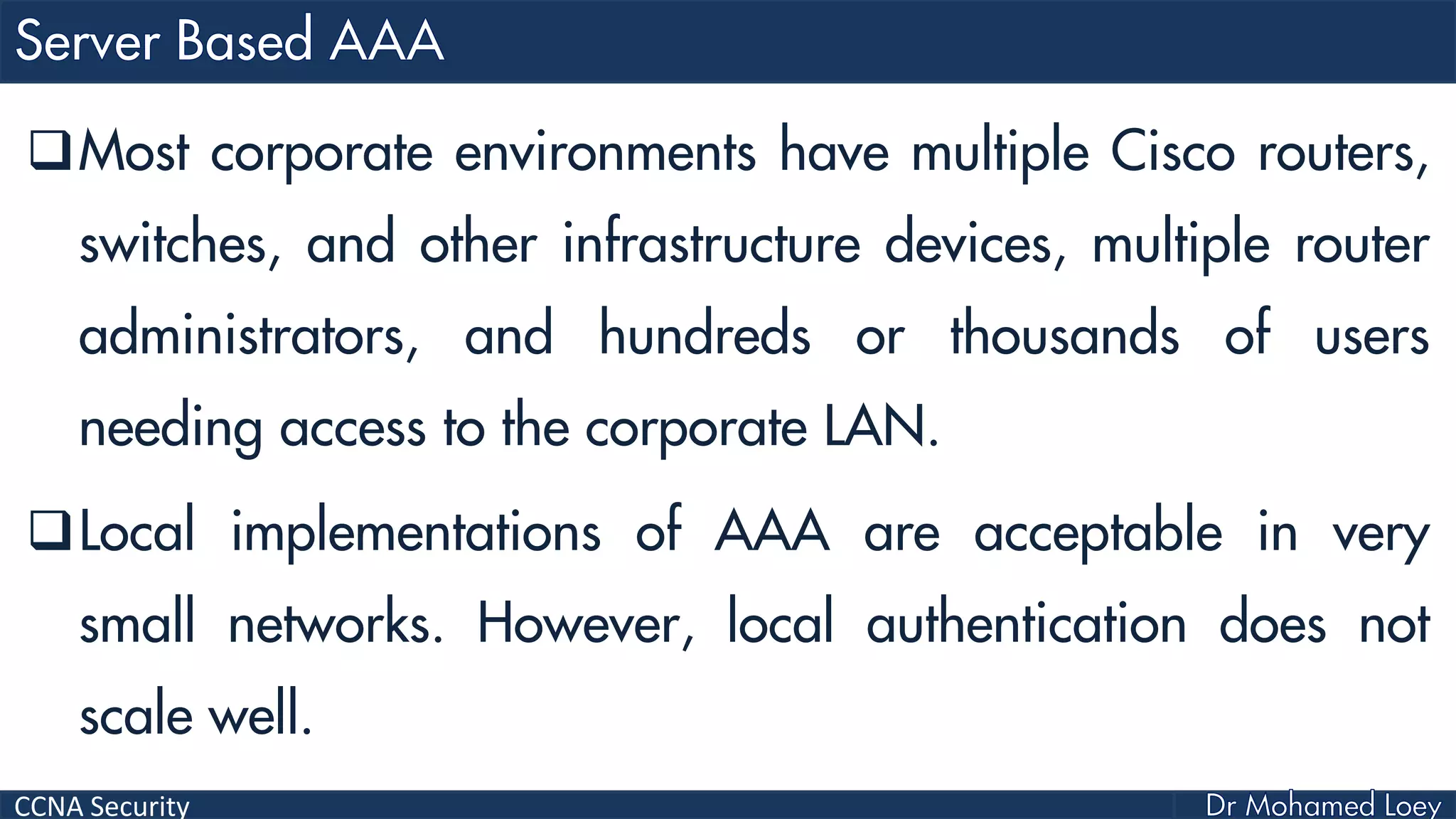CCNA Security
Most corporate environments have multiple Cisco routers,
switches, and other infrastructure devices, multiple router
administrators, and hundreds or thousands of users
needing access to the corporate LAN.
Local implementations of AAA are acceptable in very
small networks. However, local authentication does not
scale well.
 