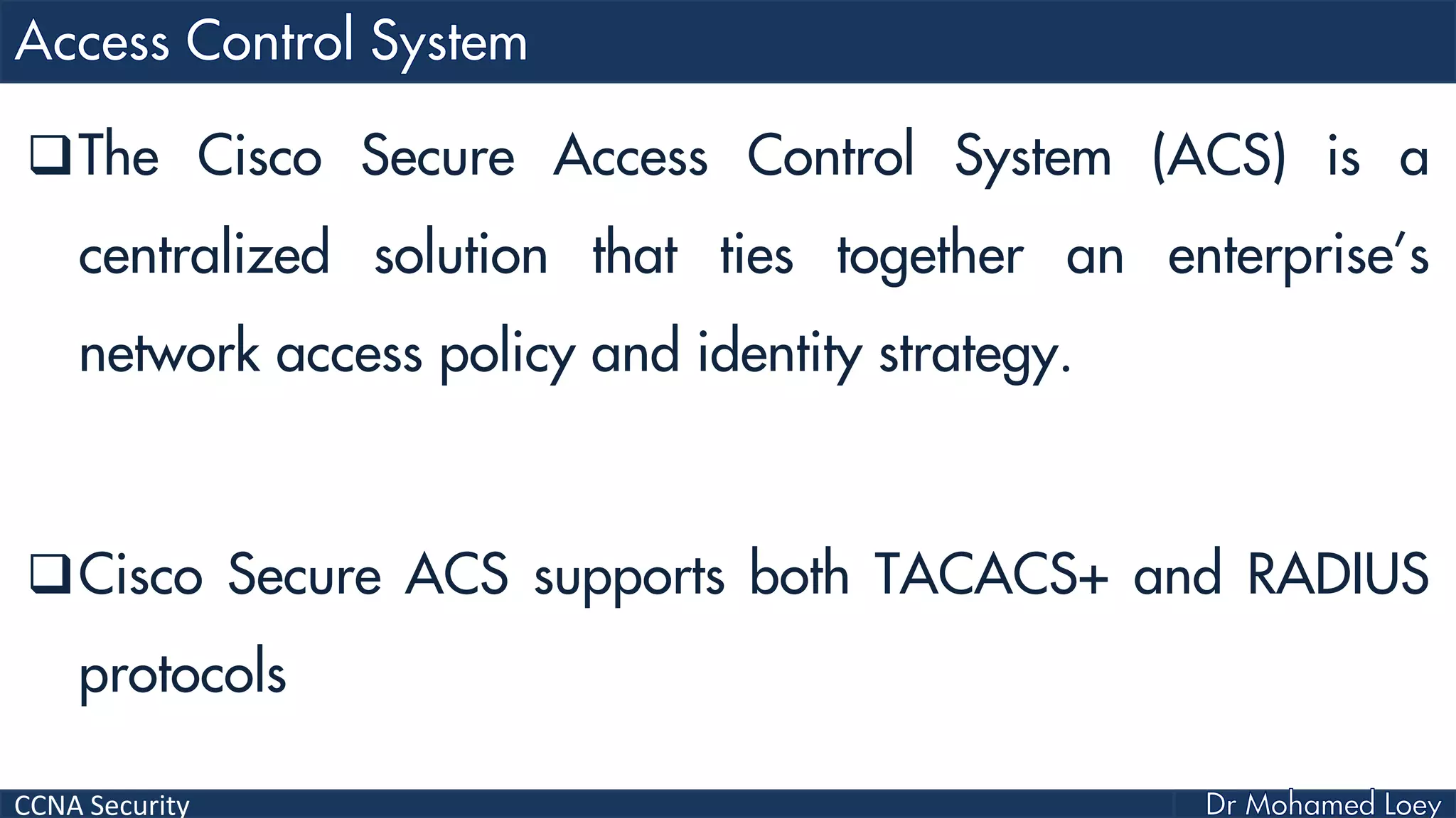 CCNA Security
The Cisco Secure Access Control System (ACS) is a
centralized solution that ties together an enterprise’s
network access policy and identity strategy.
Cisco Secure ACS supports both TACACS+ and RADIUS
protocols
 
