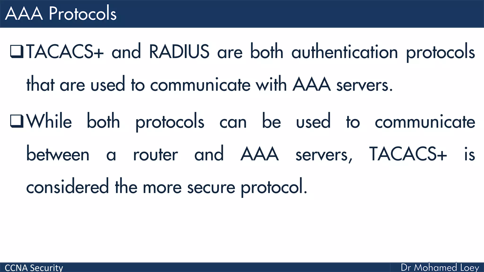 CCNA Security
TACACS+ and RADIUS are both authentication protocols
that are used to communicate with AAA servers.
While both protocols can be used to communicate
between a router and AAA servers, TACACS+ is
considered the more secure protocol.
 