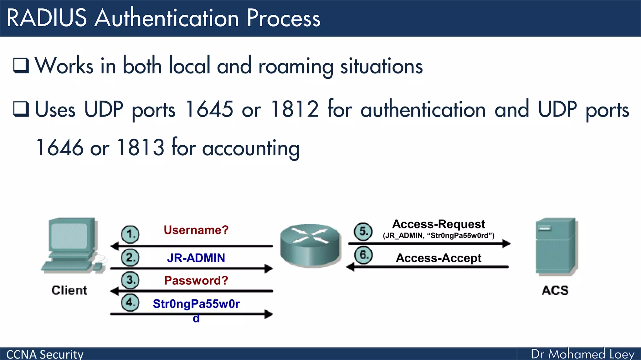 CCNA Security
 Works in both local and roaming situations
 Uses UDP ports 1645 or 1812 for authentication and UDP ports
1646 or 1813 for accounting
Username?
JR-ADMIN
Password?
Str0ngPa55w0r
d
Access-Request
(JR_ADMIN, “Str0ngPa55w0rd”)
Access-Accept
 