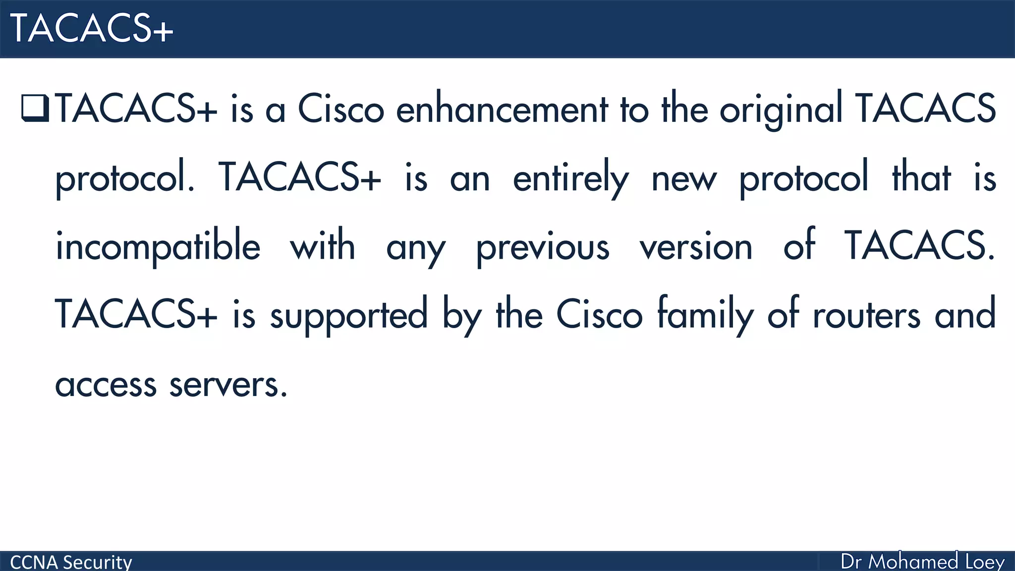 CCNA Security
TACACS+ is a Cisco enhancement to the original TACACS
protocol. TACACS+ is an entirely new protocol that is
incompatible with any previous version of TACACS.
TACACS+ is supported by the Cisco family of routers and
access servers.
 