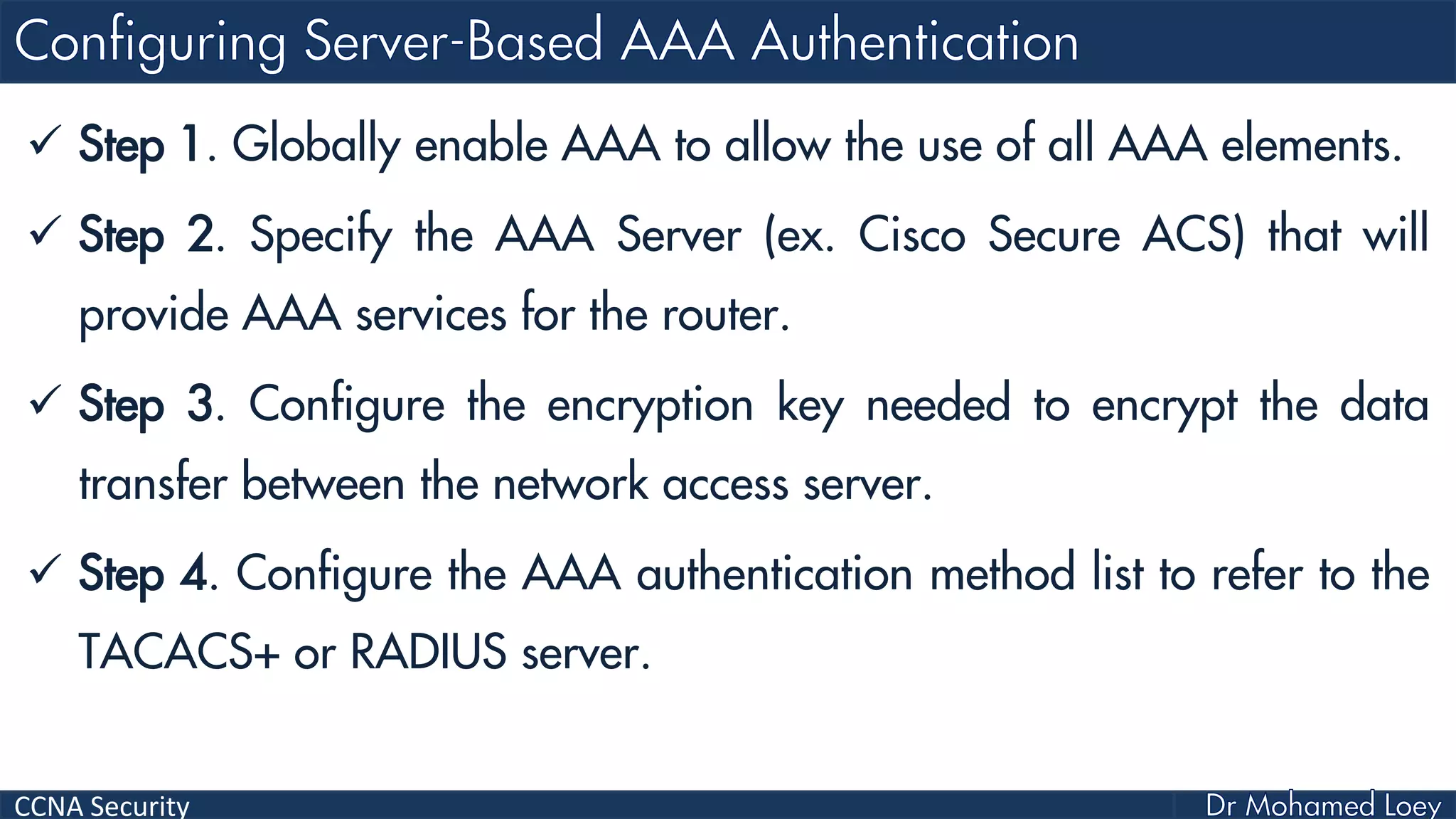 CCNA Security
 Step 1. Globally enable AAA to allow the use of all AAA elements.
 Step 2. Specify the AAA Server (ex. Cisco Secure ACS) that will
provide AAA services for the router.
 Step 3. Configure the encryption key needed to encrypt the data
transfer between the network access server.
 Step 4. Configure the AAA authentication method list to refer to the
TACACS+ or RADIUS server.
 