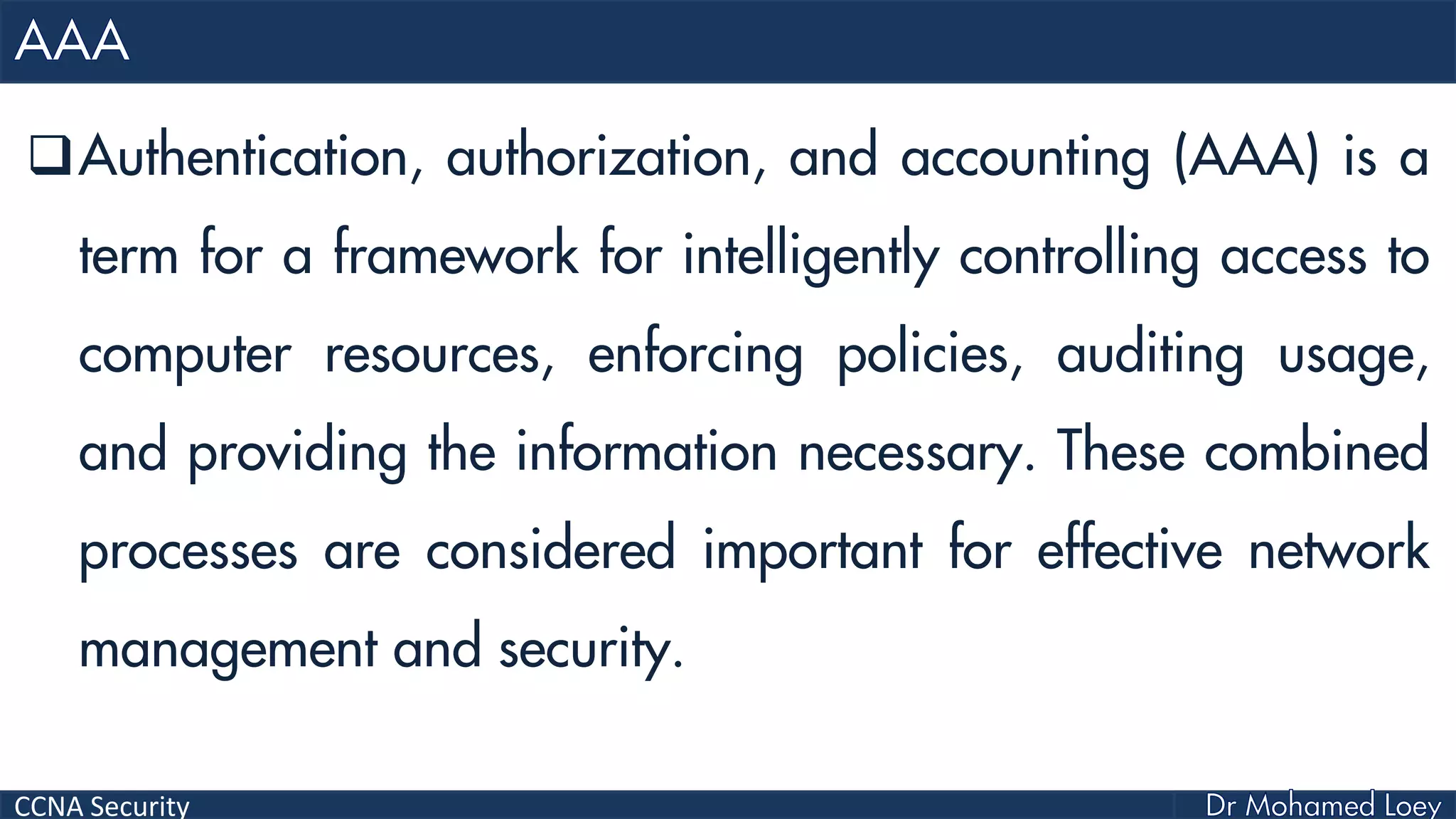 CCNA Security
Authentication, authorization, and accounting (AAA) is a
term for a framework for intelligently controlling access to
computer resources, enforcing policies, auditing usage,
and providing the information necessary. These combined
processes are considered important for effective network
management and security.
 