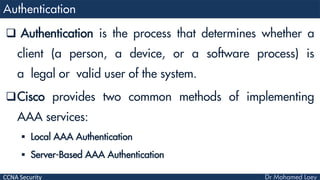 CCNA Security
 Authentication is the process that determines whether a
client (a person, a device, or a software process) is
a legal or valid user of the system.
Cisco provides two common methods of implementing
AAA services:
 Local AAA Authentication
 Server-Based AAA Authentication
 