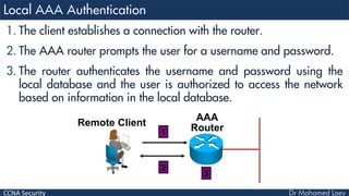 CCNA Security
1. The client establishes a connection with the router.
2. The AAA router prompts the user for a username and password.
3. The router authenticates the username and password using the
local database and the user is authorized to access the network
based on information in the local database.
AAA
RouterRemote Client
1
2
3
 