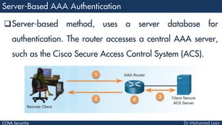 CCNA Security
Server-based method, uses a server database for
authentication. The router accesses a central AAA server,
such as the Cisco Secure Access Control System (ACS).
 
