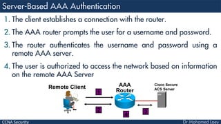 CCNA Security
1. The client establishes a connection with the router.
2. The AAA router prompts the user for a username and password.
3. The router authenticates the username and password using a
remote AAA server.
4. The user is authorized to access the network based on information
on the remote AAA Server
AAA
Router
Remote Client
1
2
4
Cisco Secure
ACS Server
3
 