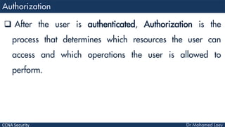 CCNA Security
 After the user is authenticated, Authorization is the
process that determines which resources the user can
access and which operations the user is allowed to
perform.
 