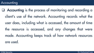 CCNA Security
 Accounting is the process of monitoring and recording a
client's use of the network. Accounting records what the
user does, including what is accessed, the amount of time
the resource is accessed, and any changes that were
made. Accounting keeps track of how network resources
are used.
 