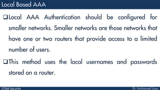 CCNA Security
Local AAA Authentication should be configured for
smaller networks. Smaller networks are those networks that
have one or two routers that provide access to a limited
number of users.
This method uses the local usernames and passwords
stored on a router.
 