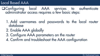 CCNA Security
Configuring local AAA services to authenticate
administrator access requires a few basic steps:
1. Add usernames and passwords to the local router
database
2. Enable AAA globally
3. Configure AAA parameters on the router
4. Confirm and troubleshoot the AAA configuration
 