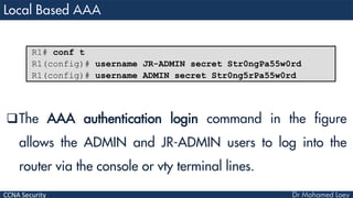 CCNA Security
The AAA authentication login command in the figure
allows the ADMIN and JR-ADMIN users to log into the
router via the console or vty terminal lines.
R1# conf t
R1(config)# username JR-ADMIN secret Str0ngPa55w0rd
R1(config)# username ADMIN secret Str0ng5rPa55w0rd
 
