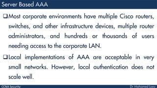 CCNA Security
Most corporate environments have multiple Cisco routers,
switches, and other infrastructure devices, multiple router
administrators, and hundreds or thousands of users
needing access to the corporate LAN.
Local implementations of AAA are acceptable in very
small networks. However, local authentication does not
scale well.
 