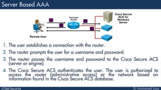 CCNA Security
1. The user establishes a connection with the router.
2. The router prompts the user for a username and password.
3. The router passes the username and password to the Cisco Secure ACS
(server or engine).
4. The Cisco Secure ACS authenticates the user. The user is authorized to
access the router (administrative access) or the network based on
information found in the Cisco Secure ACS database.
Perimeter
Router
Remote User
Cisco Secure
ACS for
Windows
Server
1
2
3
4
 