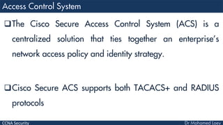 CCNA Security
The Cisco Secure Access Control System (ACS) is a
centralized solution that ties together an enterprise’s
network access policy and identity strategy.
Cisco Secure ACS supports both TACACS+ and RADIUS
protocols
 