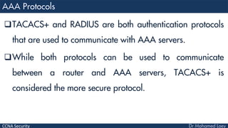 CCNA Security
TACACS+ and RADIUS are both authentication protocols
that are used to communicate with AAA servers.
While both protocols can be used to communicate
between a router and AAA servers, TACACS+ is
considered the more secure protocol.
 