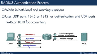CCNA Security
 Works in both local and roaming situations
 Uses UDP ports 1645 or 1812 for authentication and UDP ports
1646 or 1813 for accounting
Username?
JR-ADMIN
Password?
Str0ngPa55w0r
d
Access-Request
(JR_ADMIN, “Str0ngPa55w0rd”)
Access-Accept
 