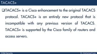 CCNA Security
TACACS+ is a Cisco enhancement to the original TACACS
protocol. TACACS+ is an entirely new protocol that is
incompatible with any previous version of TACACS.
TACACS+ is supported by the Cisco family of routers and
access servers.
 