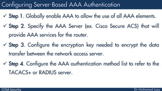 CCNA Security
 Step 1. Globally enable AAA to allow the use of all AAA elements.
 Step 2. Specify the AAA Server (ex. Cisco Secure ACS) that will
provide AAA services for the router.
 Step 3. Configure the encryption key needed to encrypt the data
transfer between the network access server.
 Step 4. Configure the AAA authentication method list to refer to the
TACACS+ or RADIUS server.
 