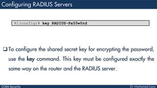CCNA Security
 To configure the shared secret key for encrypting the password,
use the key command. This key must be configured exactly the
same way on the router and the RADIUS server.
R1(config)# key RADIUS-Pa55w0rd
 