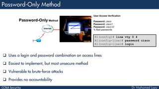 CCNA Security
 Uses a login and password combination on access lines
 Easiest to implement, but most unsecure method
 Vulnerable to brute-force attacks
 Provides no accountability
R1(config)# line vty 0 4
R1(config-line)# password cisco
R1(config-line)# login
Internet
User Access Verification
Password: cisco
Password: cisco1
Password: cisco12
% Bad passwords
Password-Only Method
 