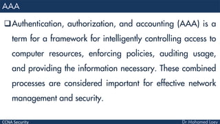 CCNA Security
Authentication, authorization, and accounting (AAA) is a
term for a framework for intelligently controlling access to
computer resources, enforcing policies, auditing usage,
and providing the information necessary. These combined
processes are considered important for effective network
management and security.
 