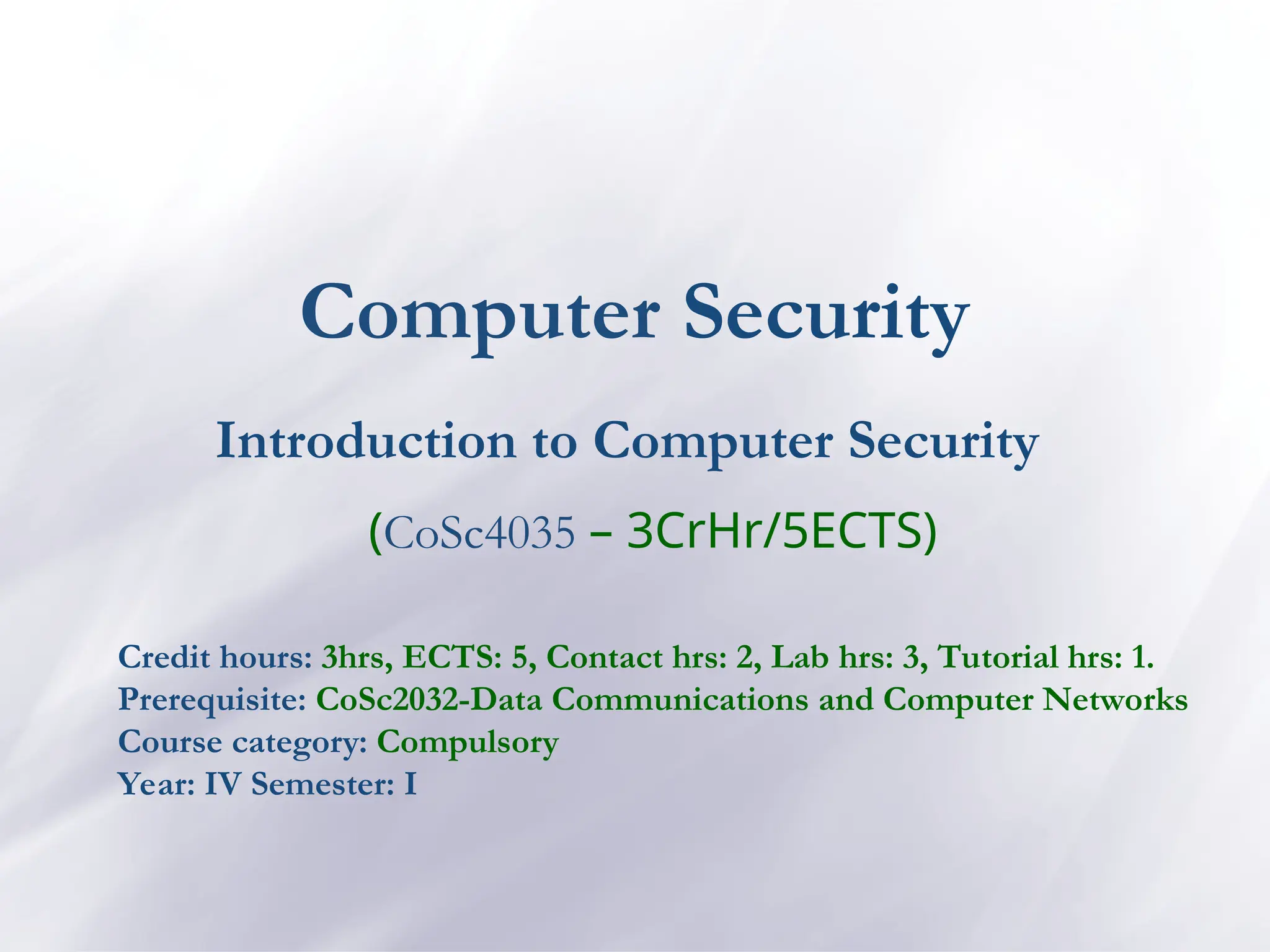 Computer Security
Introduction to Computer Security
(CoSc4035 – 3CrHr/5ECTS)
Credit hours: 3hrs, ECTS: 5, Contact hrs: 2, Lab hrs: 3, Tutorial hrs: 1.
Prerequisite: CoSc2032-Data Communications and Computer Networks
Course category: Compulsory
Year: IV Semester: I
 