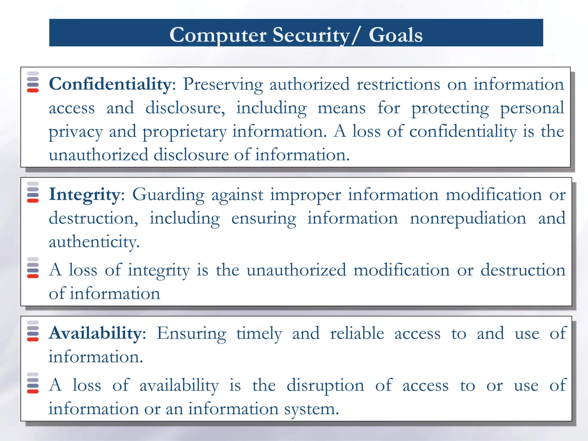 Computer Security/ Goals
Confidentiality: Preserving authorized restrictions on information
access and disclosure, including means for protecting personal
privacy and proprietary information. A loss of confidentiality is the
unauthorized disclosure of information.
Integrity: Guarding against improper information modification or
destruction, including ensuring information nonrepudiation and
authenticity.
A loss of integrity is the unauthorized modification or destruction
of information
Availability: Ensuring timely and reliable access to and use of
information.
A loss of availability is the disruption of access to or use of
information or an information system.
 