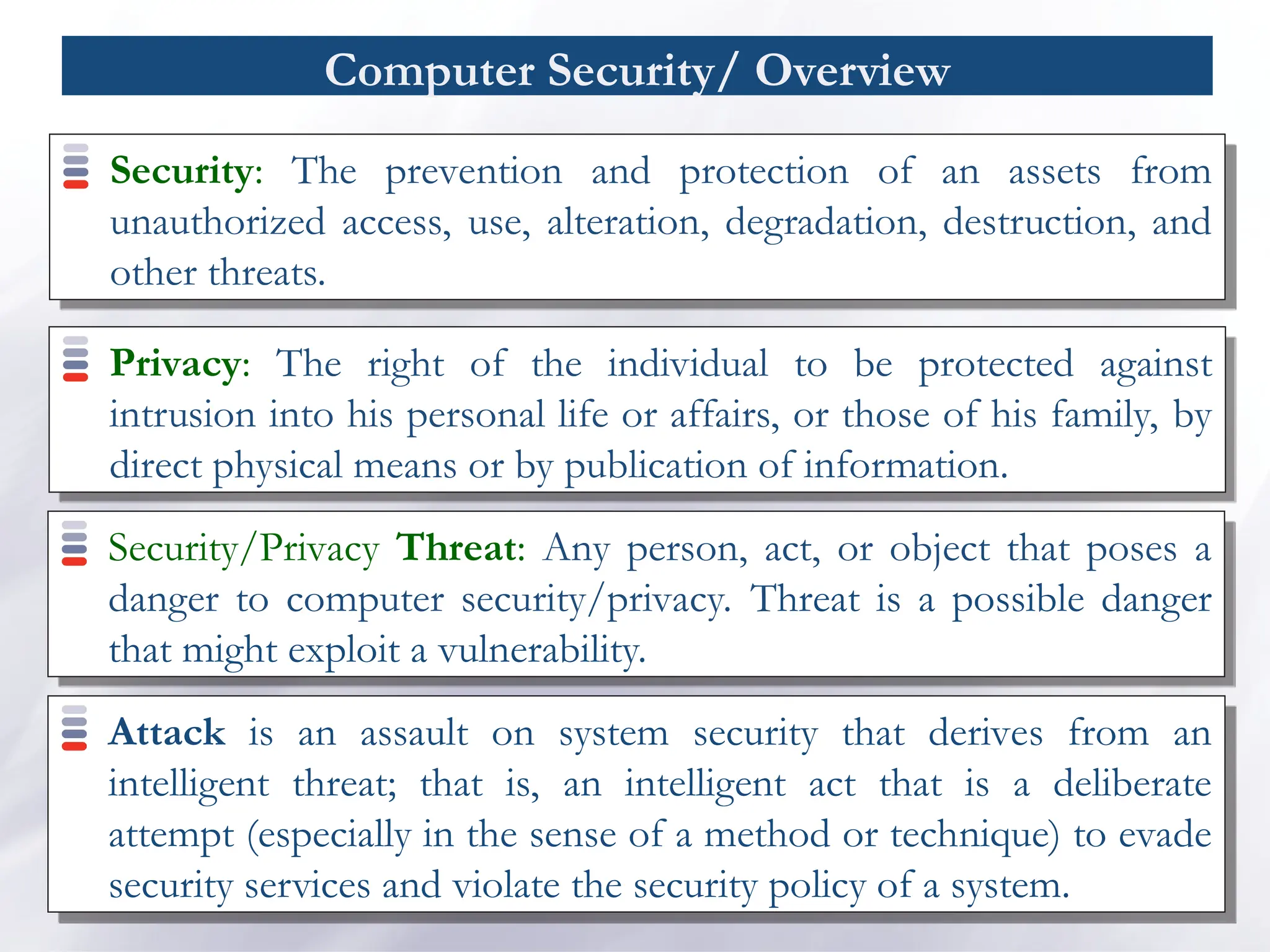 Computer Security/ Overview
Security: The prevention and protection of an assets from
unauthorized access, use, alteration, degradation, destruction, and
other threats.
Privacy: The right of the individual to be protected against
intrusion into his personal life or affairs, or those of his family, by
direct physical means or by publication of information.
Security/Privacy Threat: Any person, act, or object that poses a
danger to computer security/privacy. Threat is a possible danger
that might exploit a vulnerability.
Attack is an assault on system security that derives from an
intelligent threat; that is, an intelligent act that is a deliberate
attempt (especially in the sense of a method or technique) to evade
security services and violate the security policy of a system.
 