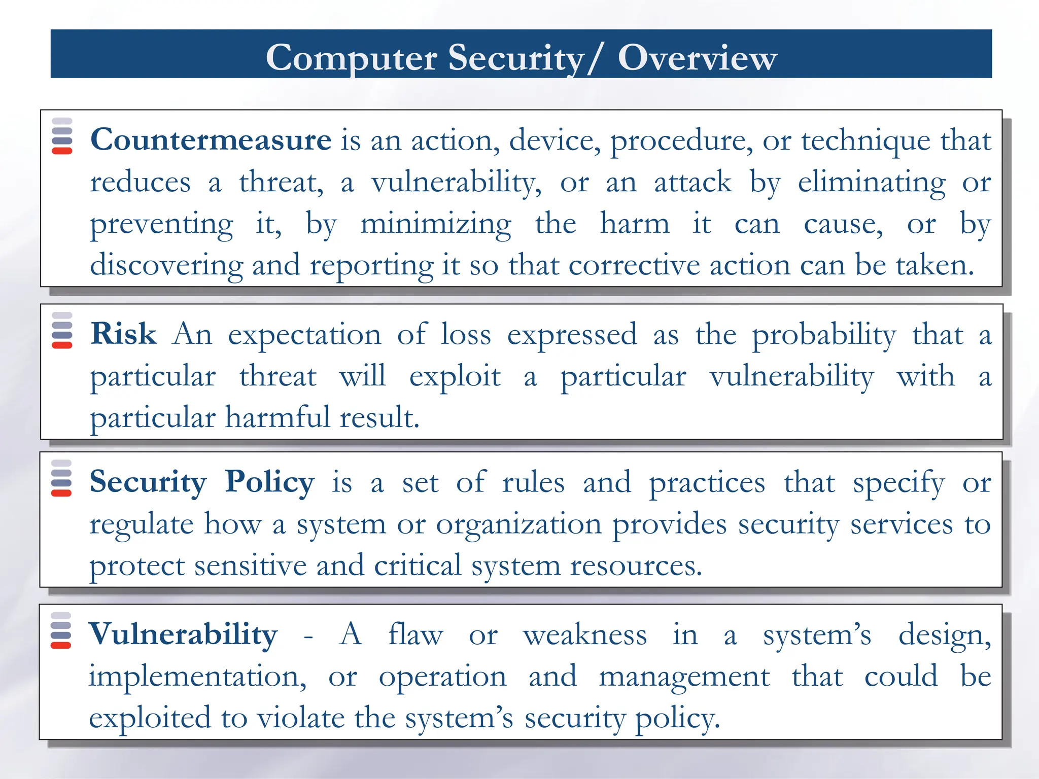 Computer Security/ Overview
Countermeasure is an action, device, procedure, or technique that
reduces a threat, a vulnerability, or an attack by eliminating or
preventing it, by minimizing the harm it can cause, or by
discovering and reporting it so that corrective action can be taken.
Risk An expectation of loss expressed as the probability that a
particular threat will exploit a particular vulnerability with a
particular harmful result.
Security Policy is a set of rules and practices that specify or
regulate how a system or organization provides security services to
protect sensitive and critical system resources.
Vulnerability - A flaw or weakness in a system’s design,
implementation, or operation and management that could be
exploited to violate the system’s security policy.
 