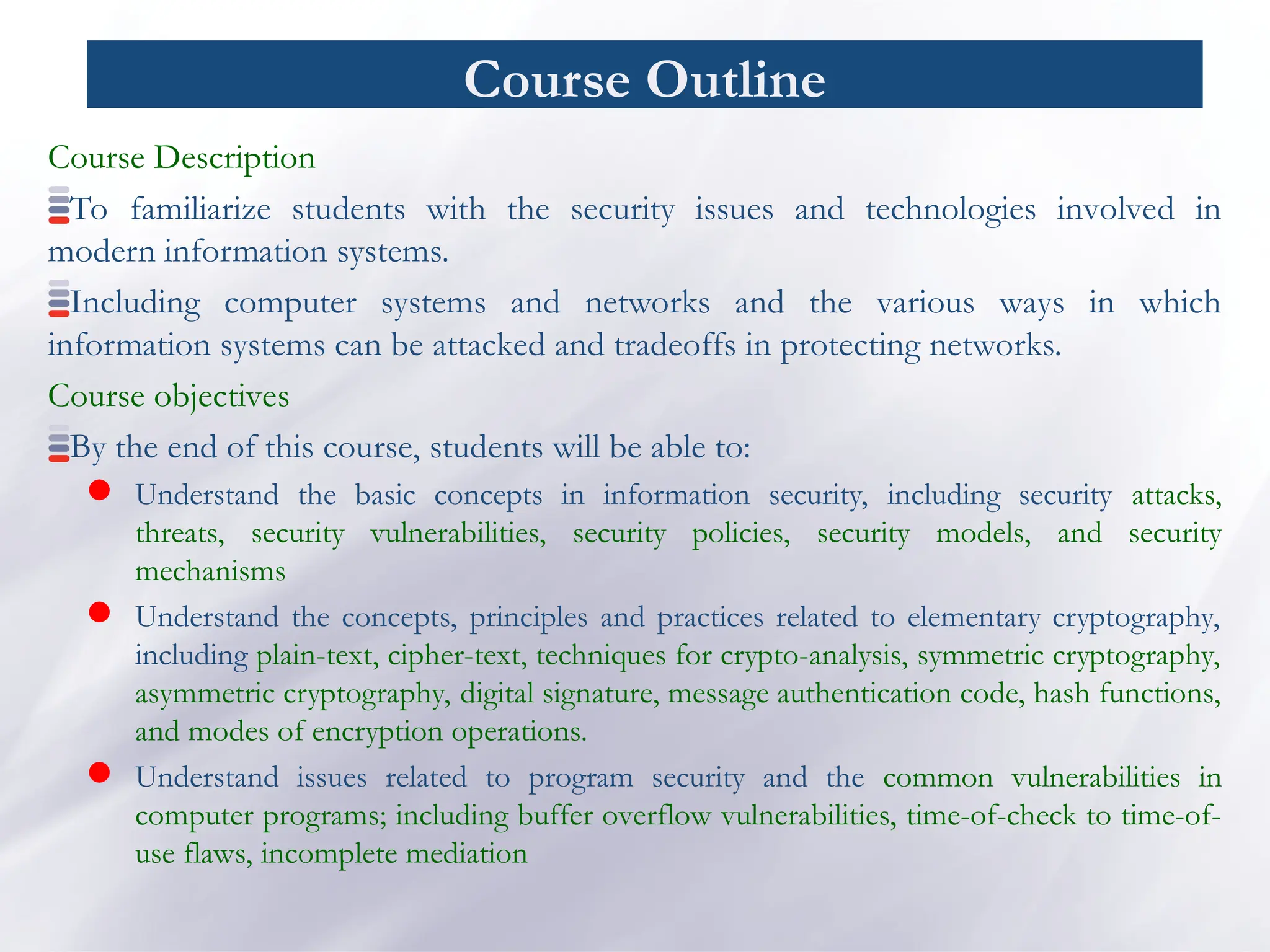 Course Outline
Course Description
To familiarize students with the security issues and technologies involved in
modern information systems.
Including computer systems and networks and the various ways in which
information systems can be attacked and tradeoffs in protecting networks.
Course objectives
By the end of this course, students will be able to:
 Understand the basic concepts in information security, including security attacks,
threats, security vulnerabilities, security policies, security models, and security
mechanisms
 Understand the concepts, principles and practices related to elementary cryptography,
including plain-text, cipher-text, techniques for crypto-analysis, symmetric cryptography,
asymmetric cryptography, digital signature, message authentication code, hash functions,
and modes of encryption operations.
 Understand issues related to program security and the common vulnerabilities in
computer programs; including buffer overflow vulnerabilities, time-of-check to time-of-
use flaws, incomplete mediation
 