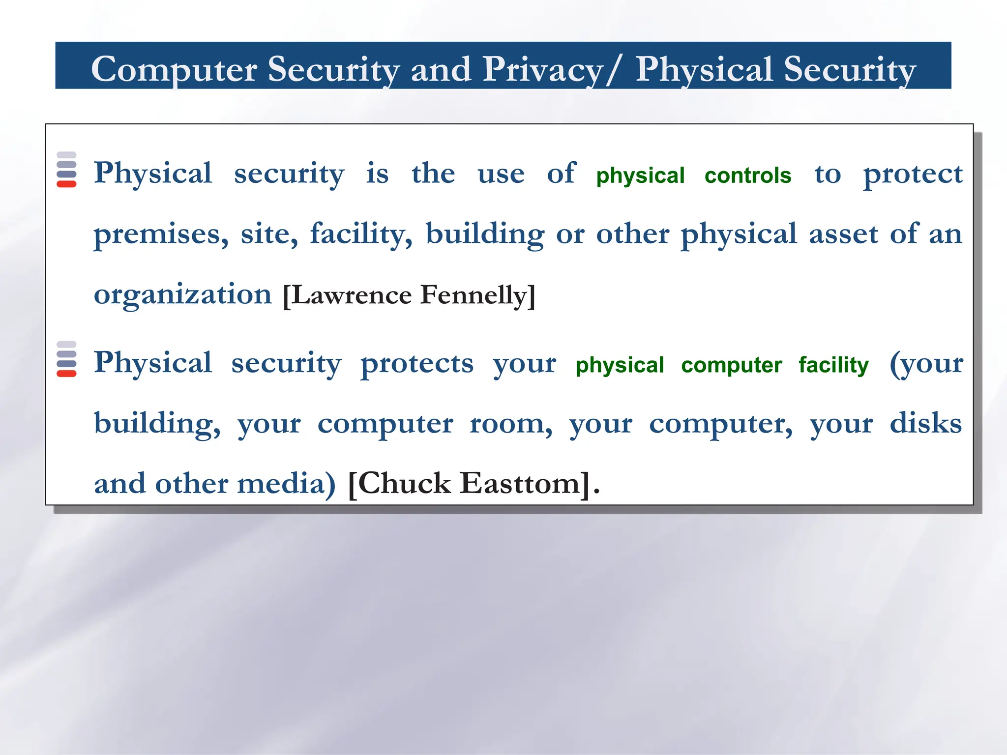Computer Security and Privacy/ Physical Security
Physical security is the use of physical controls to protect
premises, site, facility, building or other physical asset of an
organization [Lawrence Fennelly]
Physical security protects your physical computer facility (your
building, your computer room, your computer, your disks
and other media) [Chuck Easttom].
 