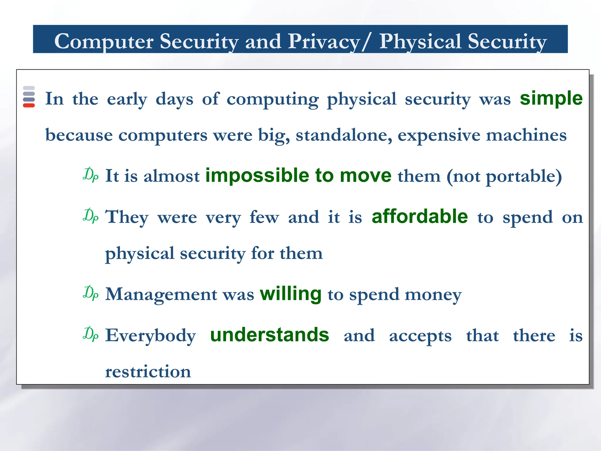 Computer Security and Privacy/ Physical Security
In the early days of computing physical security was simple
because computers were big, standalone, expensive machines
₯ It is almost impossible to move them (not portable)
₯ They were very few and it is affordable to spend on
physical security for them
₯ Management was willing to spend money
₯ Everybody understands and accepts that there is
restriction
 