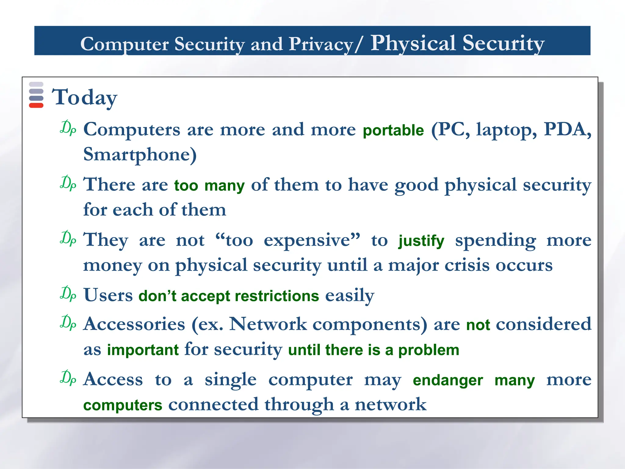 Computer Security and Privacy/ Physical Security
Today
₯ Computers are more and more portable (PC, laptop, PDA,
Smartphone)
₯ There are too many of them to have good physical security
for each of them
₯ They are not “too expensive” to justify spending more
money on physical security until a major crisis occurs
₯ Users don’t accept restrictions easily
₯ Accessories (ex. Network components) are not considered
as important for security until there is a problem
₯ Access to a single computer may endanger many more
computers connected through a network
 
