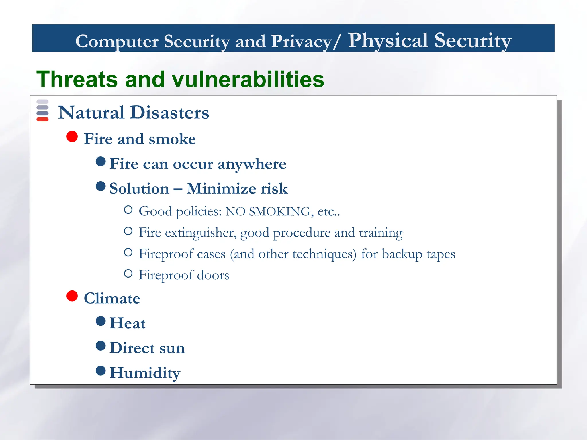 Computer Security and Privacy/ Physical Security
Natural Disasters
 Fire and smoke
 Fire can occur anywhere
 Solution – Minimize risk
Good policies: NO SMOKING, etc..
Fire extinguisher, good procedure and training
Fireproof cases (and other techniques) for backup tapes
Fireproof doors
 Climate
 Heat
 Direct sun
 Humidity
Threats and vulnerabilities
 