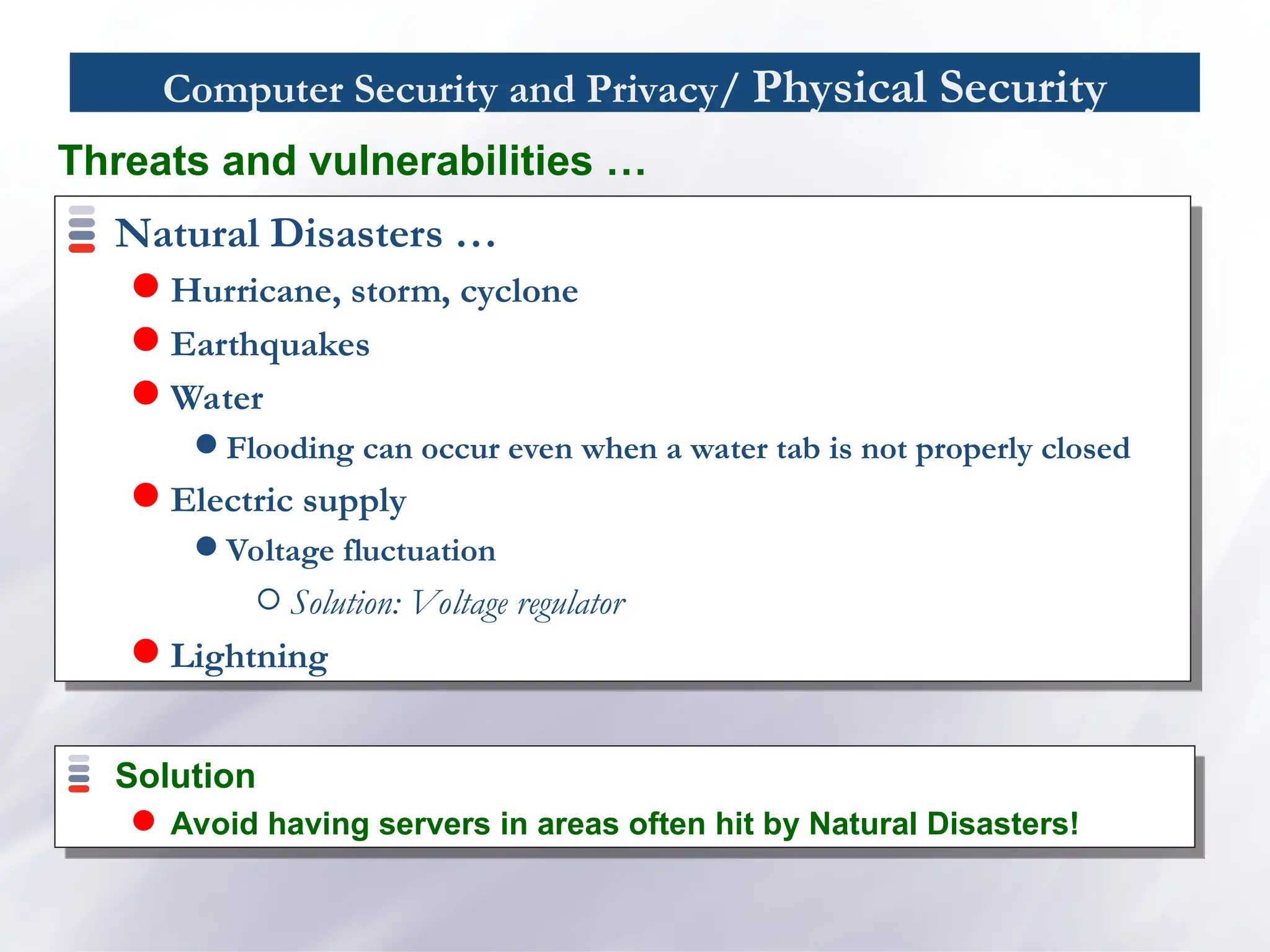 Computer Security and Privacy/ Physical Security
Natural Disasters …
 Hurricane, storm, cyclone
 Earthquakes
 Water
 Flooding can occur even when a water tab is not properly closed
 Electric supply
 Voltage fluctuation
Solution: Voltage regulator
 Lightning
Threats and vulnerabilities …
Solution
 Avoid having servers in areas often hit by Natural Disasters!
 