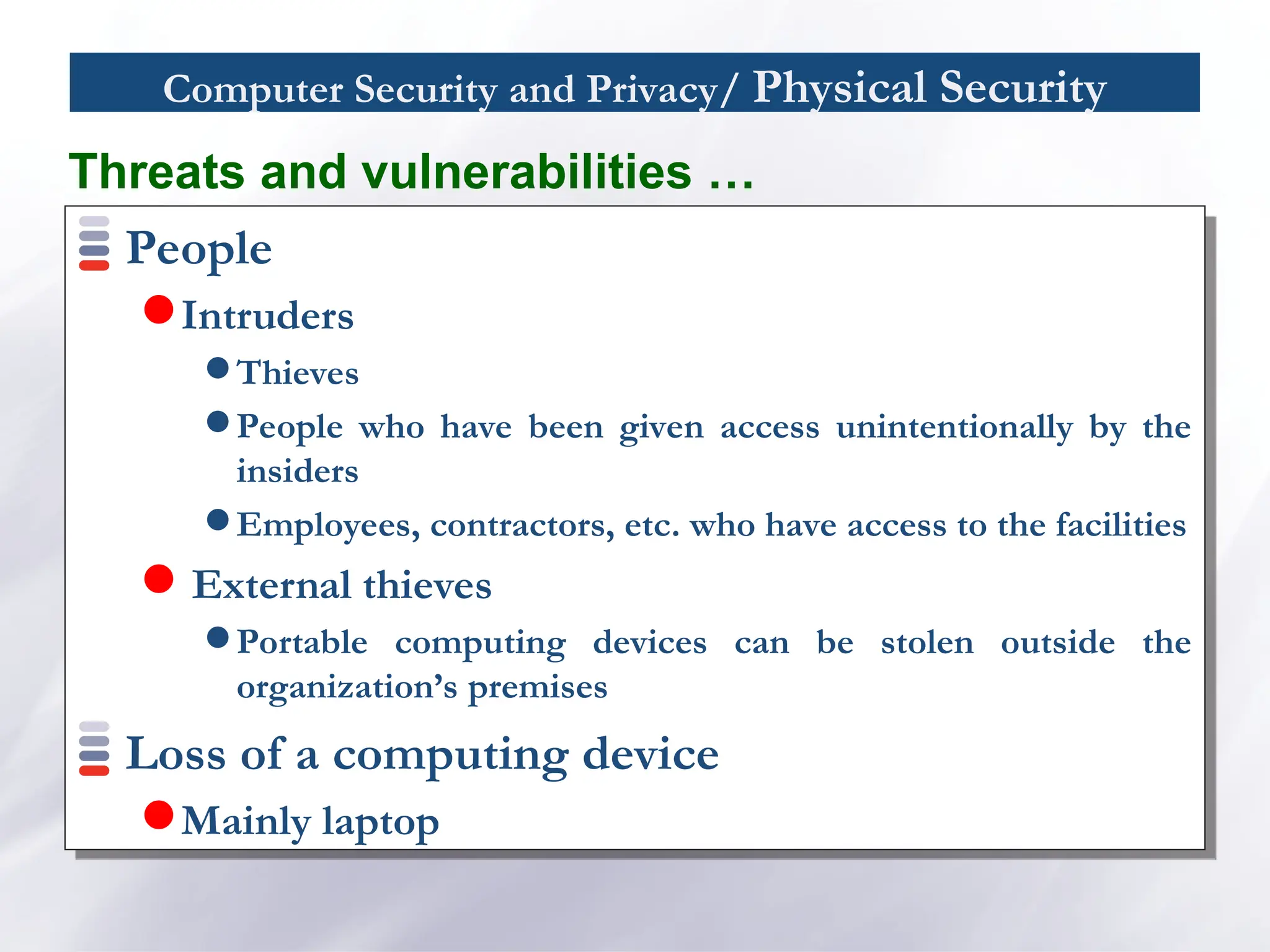 Computer Security and Privacy/ Physical Security
People
Intruders
 Thieves
 People who have been given access unintentionally by the
insiders
 Employees, contractors, etc. who have access to the facilities
 External thieves
 Portable computing devices can be stolen outside the
organization’s premises
Loss of a computing device
Mainly laptop
Threats and vulnerabilities …
 