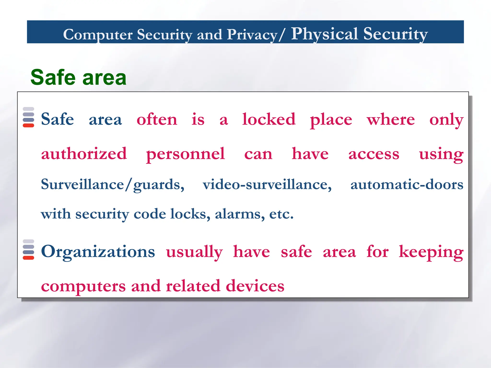 Computer Security and Privacy/ Physical Security
Safe area
Safe area often is a locked place where only
authorized personnel can have access using
Surveillance/guards, video-surveillance, automatic-doors
with security code locks, alarms, etc.
Organizations usually have safe area for keeping
computers and related devices
 