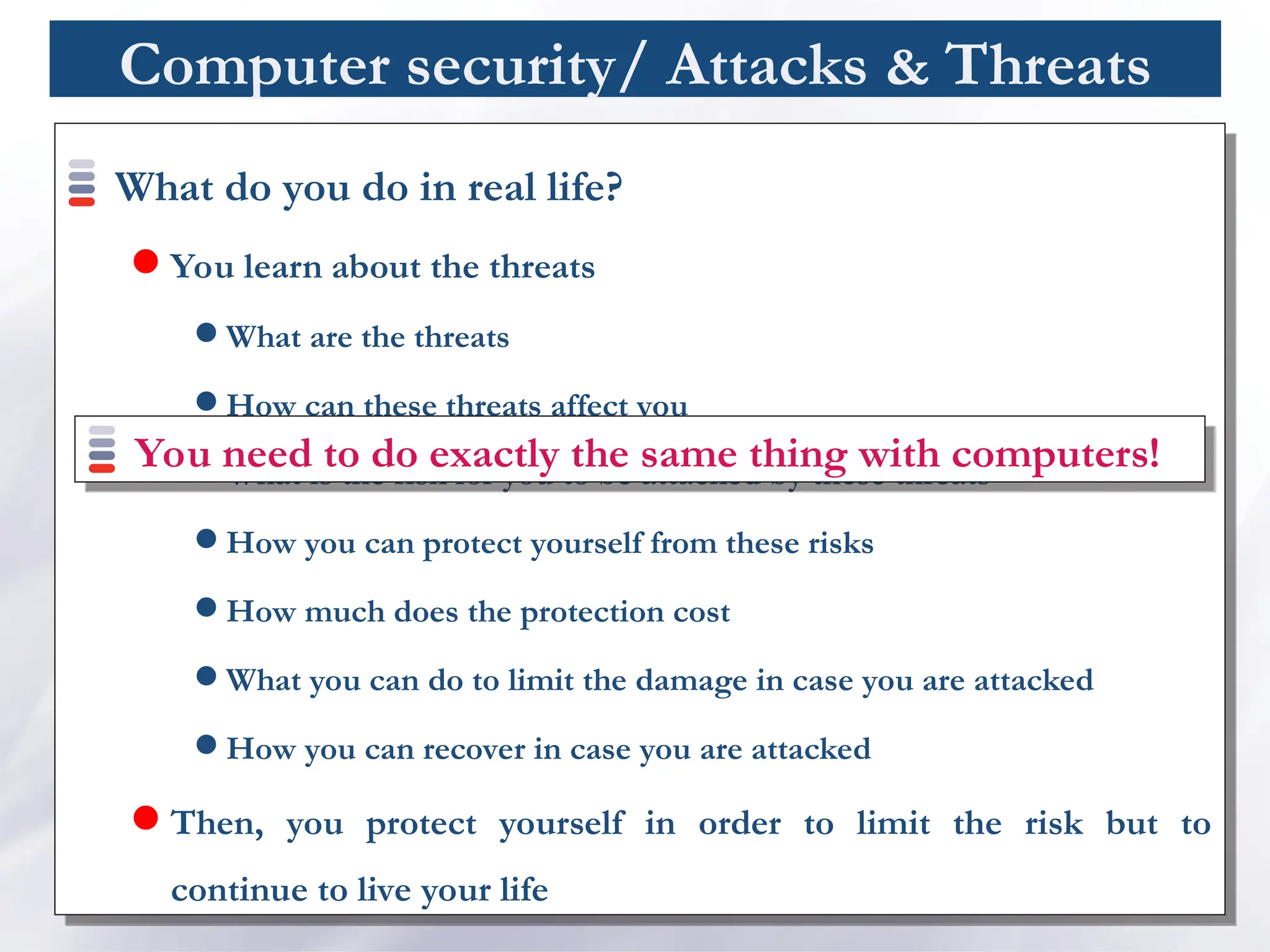 Computer security/ Attacks & Threats
What do you do in real life?
 You learn about the threats
 What are the threats
 How can these threats affect you
 What is the risk for you to be attacked by these threats
 How you can protect yourself from these risks
 How much does the protection cost
 What you can do to limit the damage in case you are attacked
 How you can recover in case you are attacked
 Then, you protect yourself in order to limit the risk but to
continue to live your life
You need to do exactly the same thing with computers!
 